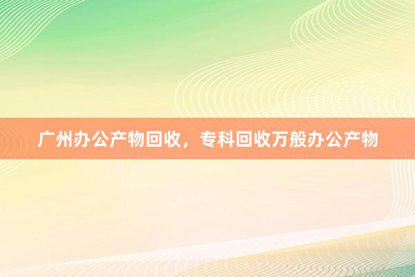 广州办公产物回收，专科回收万般办公产物