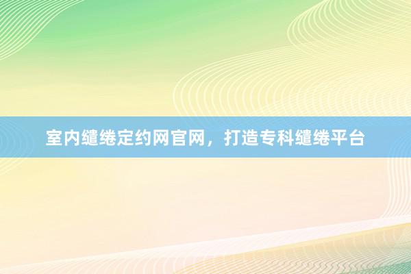 室内缱绻定约网官网，打造专科缱绻平台
