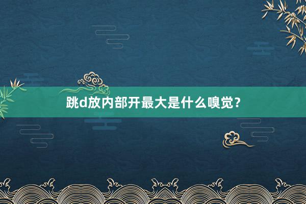 跳d放内部开最大是什么嗅觉？